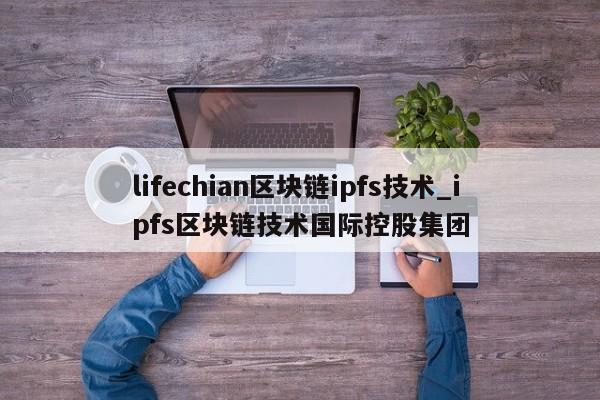 lifechian区块链ipfs技术_ipfs区块链技术国际控股集团